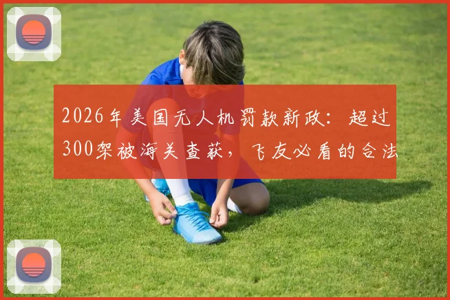 2026年美国无人机罚款新政：超过300架被海关查获，飞友必看的合法飞行与10万美元避坑指南