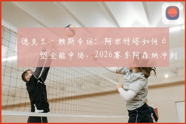 德克兰·赖斯专访：阿尔特塔如何重塑全能中场，2026赛季阿森纳冲刺关键几周展望