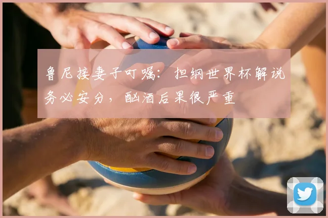 鲁尼接妻子叮嘱：担纲世界杯解说务必安分，酗酒后果很严重
