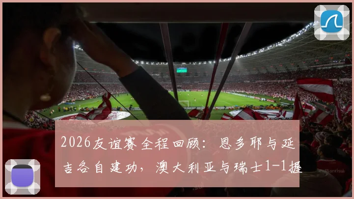 2026友谊赛全程回顾:恩多耶与延吉各自建功,澳大利亚与瑞士1-1握手言和,附高清进球视频与深度比赛分析