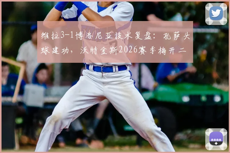 维拉3-1博洛尼亚技术复盘：孔萨头球建功，沃特金斯2026赛季梅开二度状态正酣