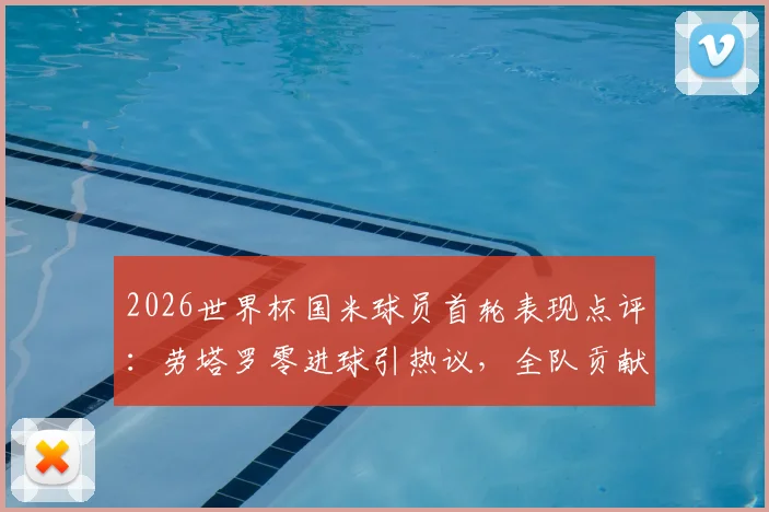 2026世界杯国米球员首轮表现点评：劳塔罗零进球引热议，全队贡献1次助攻，状态解析
