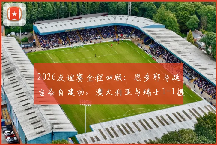 2026友谊赛全程回顾：恩多耶与延吉各自建功，澳大利亚与瑞士1-1握手言和，附高清进球视频与深度比赛分析